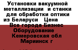 Установки вакуумной металлизации  и станки для обработки оптики из Беларуси › Цена ­ 100 - Все города Бизнес » Оборудование   . Кемеровская обл.,Мариинск г.